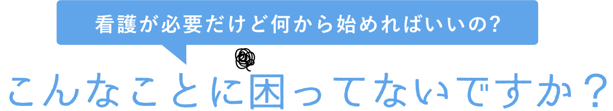 こんなお悩みありませんか? 看護が必要だけど何から始めればいいの?